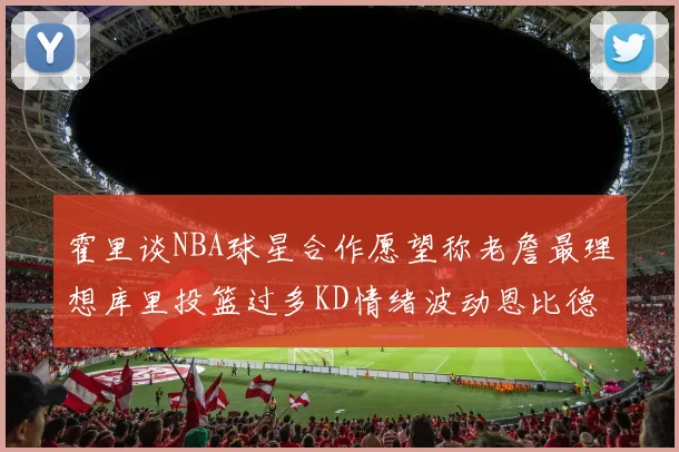 霍里谈NBA球星合作愿望称老詹最理想库里投篮过多KD情绪波动恩比德伤病困扰