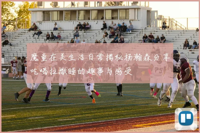 魔童在美生活日常揭秘杨瀚森分享吃喝拉撒睡的趣事与感受