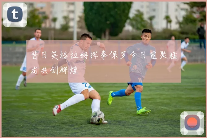 昔日英格拉姆挥拳保罗今日重聚猛龙共创辉煌