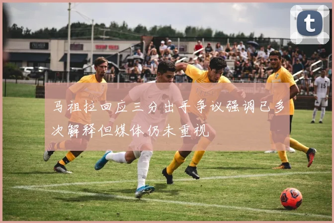 马祖拉回应三分出手争议强调已多次解释但媒体仍未重视