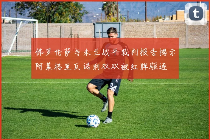 佛罗伦萨与米兰战平裁判报告揭示阿莱格里瓦诺利双双被红牌驱逐