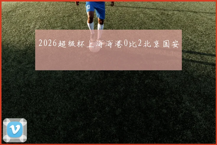 2026超级杯上海海港0比2北京国安