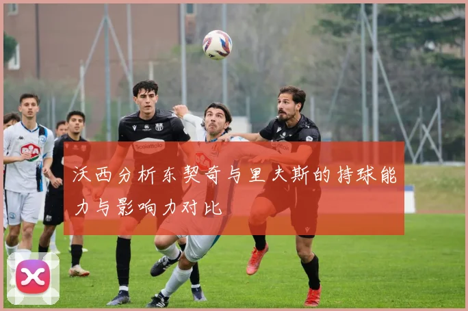 沃西分析东契奇与里夫斯的持球能力与影响力对比