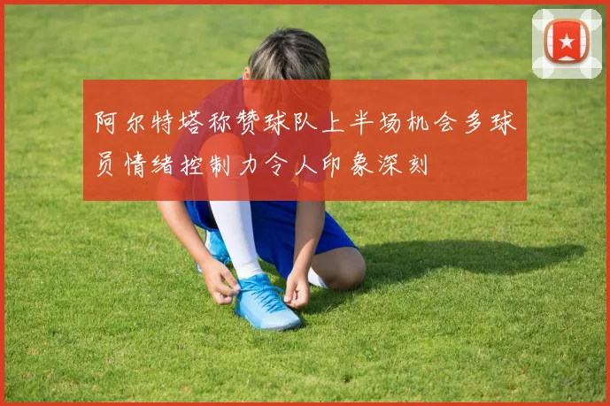 阿尔特塔称赞球队上半场机会多球员情绪控制力令人印象深刻
