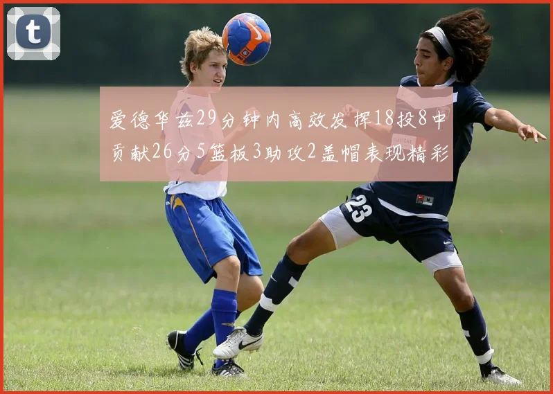 爱德华兹29分钟内高效发挥18投8中贡献26分5篮板3助攻2盖帽表现精彩但犯规频繁影响比赛乐趣