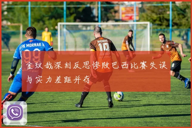 金玟哉深刻反思惨败巴西比赛失误与实力差距并存