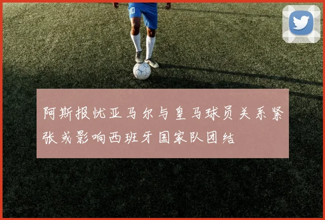 阿斯报忧亚马尔与皇马球员关系紧张或影响西班牙国家队团结