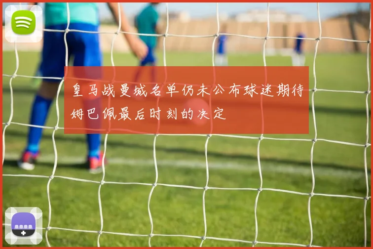 皇马战曼城名单仍未公布球迷期待姆巴佩最后时刻的决定