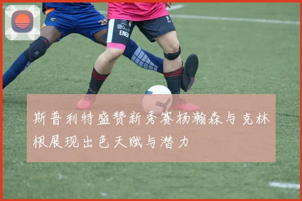 斯普利特盛赞新秀赛杨瀚森与克林根展现出色天赋与潜力
