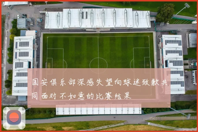 国安俱乐部深感失望向球迷致歉共同面对不如意的比赛结果