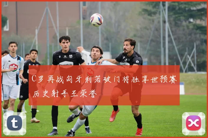 C罗再战匈牙利若破门将独享世预赛历史射手王荣誉