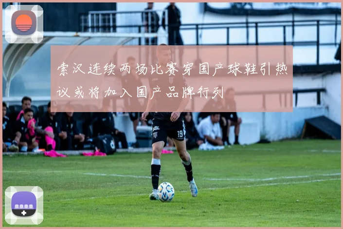 索汉连续两场比赛穿国产球鞋引热议或将加入国产品牌行列