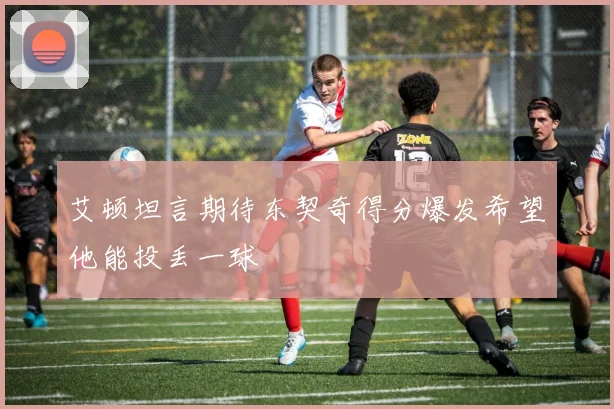 艾顿坦言期待东契奇得分爆发希望他能投丢一球