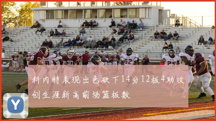 科内特表现出色砍下14分12板4助攻创生涯新高前场篮板数