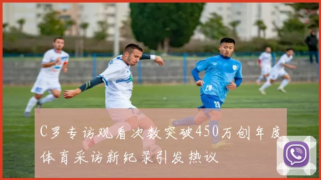 C罗专访观看次数突破450万创年度体育采访新纪录引发热议