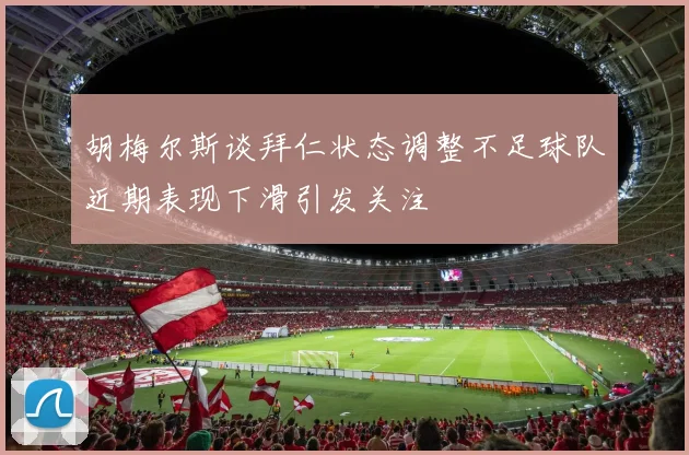 胡梅尔斯谈拜仁状态调整不足球队近期表现下滑引发关注