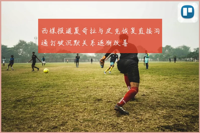 西媒报道夏奇拉与皮克恢复直接沟通打破沉默关系逐渐改善