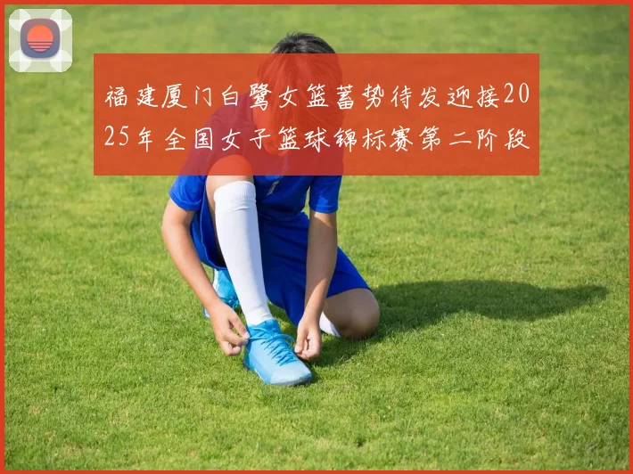 福建厦门白鹭女篮蓄势待发迎接2025年全国女子篮球锦标赛第二阶段挑战