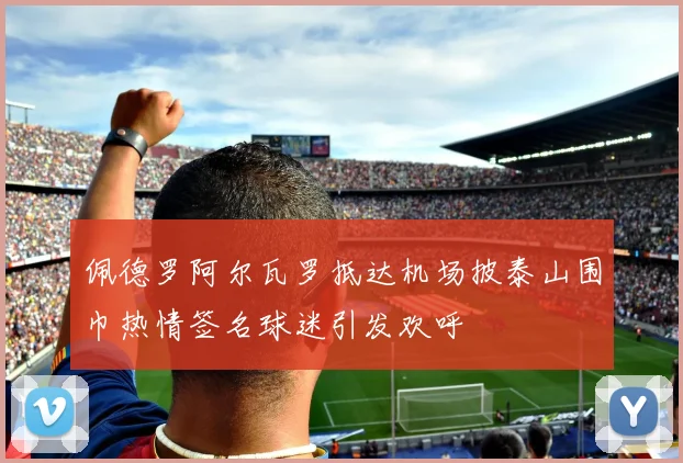 佩德罗阿尔瓦罗抵达机场披泰山围巾热情签名球迷引发欢呼