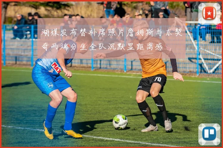 湖媒发布替补席照片詹姆斯与东契奇两端分坐全队沉默显距离感