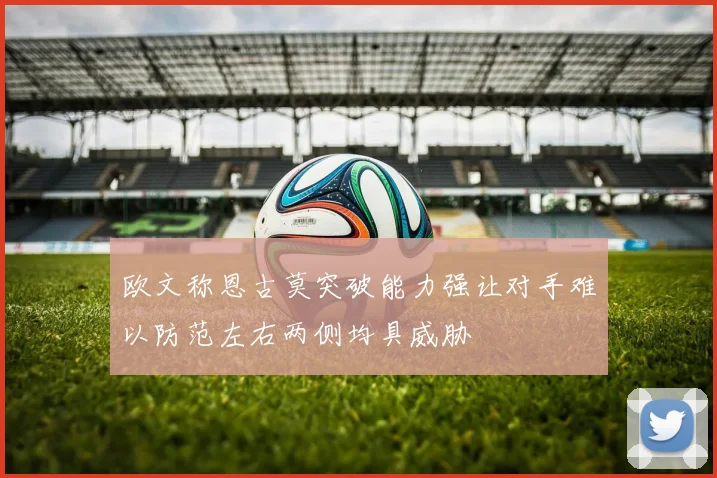 欧文称恩古莫突破能力强让对手难以防范左右两侧均具威胁