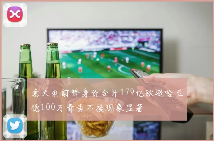 意大利前锋身价合计179亿欧逊哈兰德100万青黄不接现象显著
