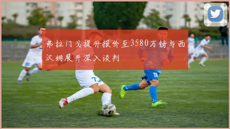 弗拉门戈提升报价至3580万镑与西汉姆展开深入谈判