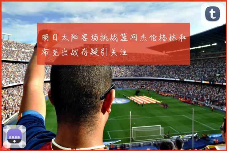 明日太阳客场挑战篮网杰伦格林和布克出战存疑引关注
