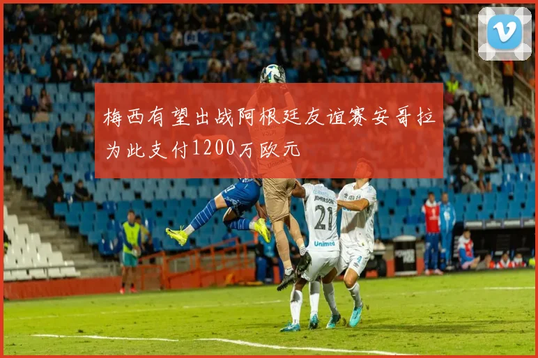 梅西有望出战阿根廷友谊赛安哥拉为此支付1200万欧元