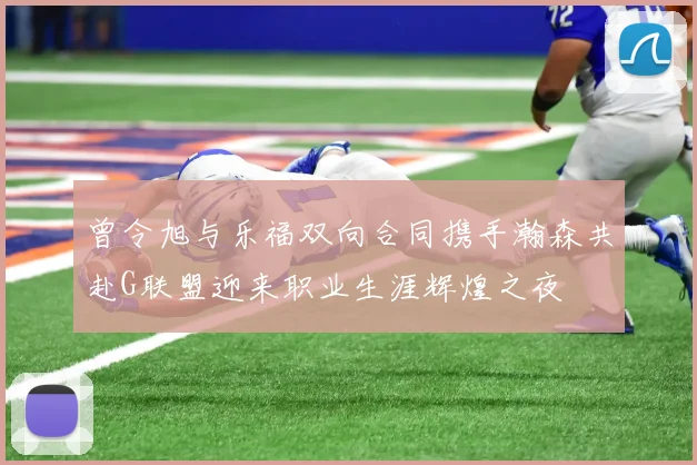 曾令旭与乐福双向合同携手瀚森共赴G联盟迎来职业生涯辉煌之夜