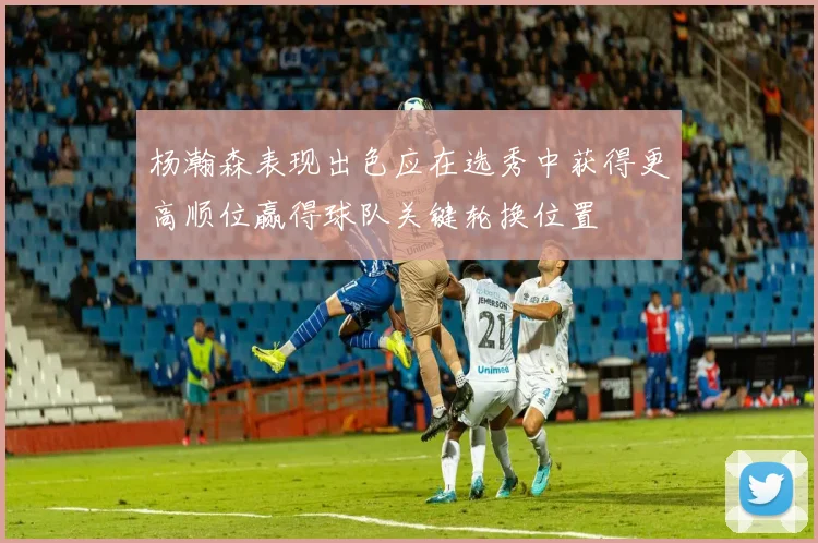 杨瀚森表现出色应在选秀中获得更高顺位赢得球队关键轮换位置