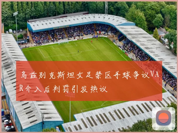 乌兹别克斯坦女足禁区手球争议VAR介入后判罚引发热议