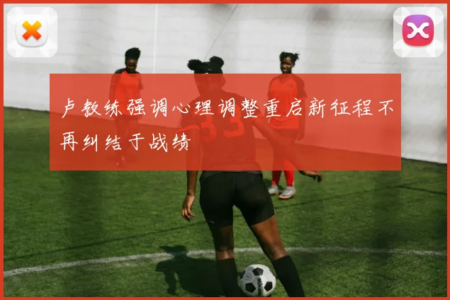 卢教练强调心理调整重启新征程不再纠结于战绩