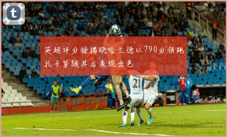 英超评分榜揭晓哈兰德以790分领跑扎卡紧随其后表现出色