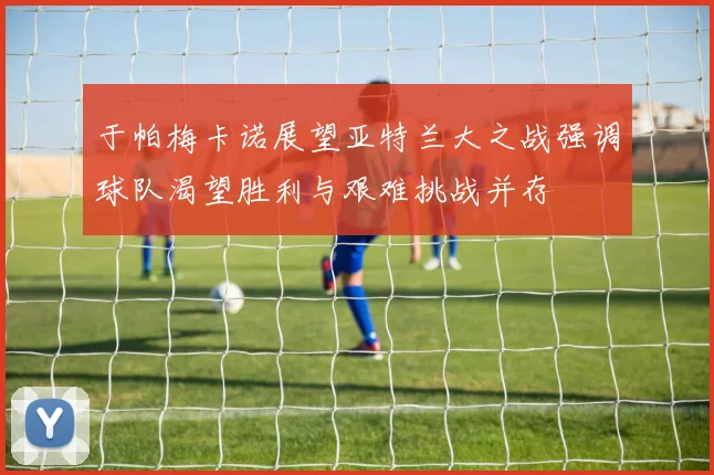 于帕梅卡诺展望亚特兰大之战强调球队渴望胜利与艰难挑战并存
