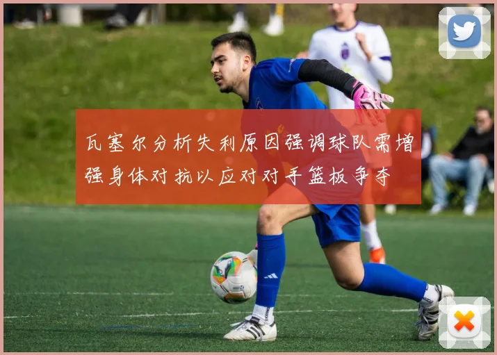 瓦塞尔分析失利原因强调球队需增强身体对抗以应对对手篮板争夺