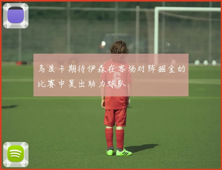 乌度卡期待伊森在客场对阵掘金的比赛中复出助力球队