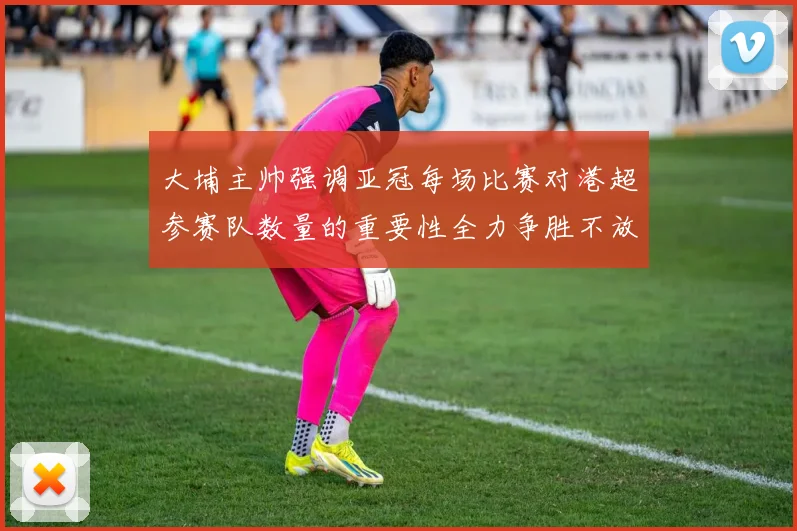 大埔主帅强调亚冠每场比赛对港超参赛队数量的重要性全力争胜不放松