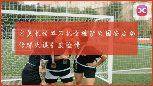方昊长传单刀机会被铲失国安后场传球失误引发险情