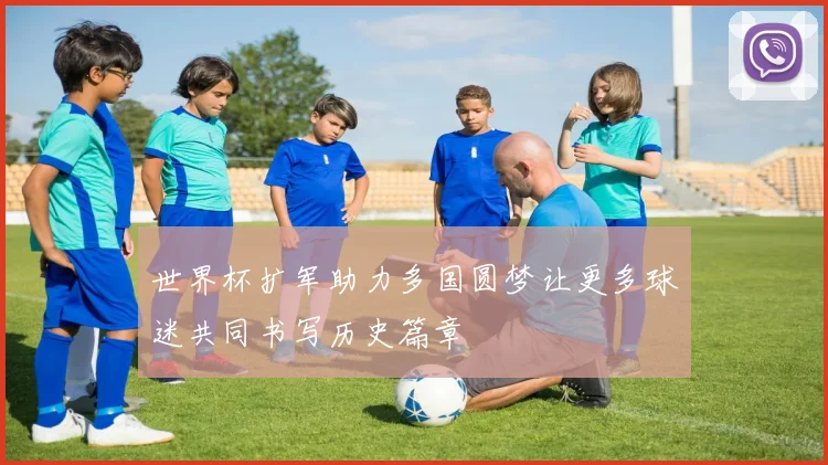 世界杯扩军助力多国圆梦让更多球迷共同书写历史篇章