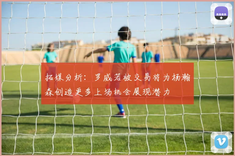 拓媒分析：罗威若被交易将为杨瀚森创造更多上场机会展现潜力