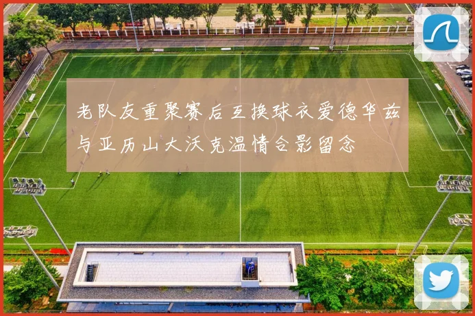老队友重聚赛后互换球衣爱德华兹与亚历山大沃克温情合影留念