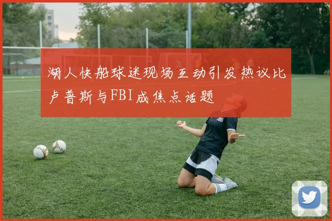 湖人快船球迷现场互动引发热议比卢普斯与FBI成焦点话题
