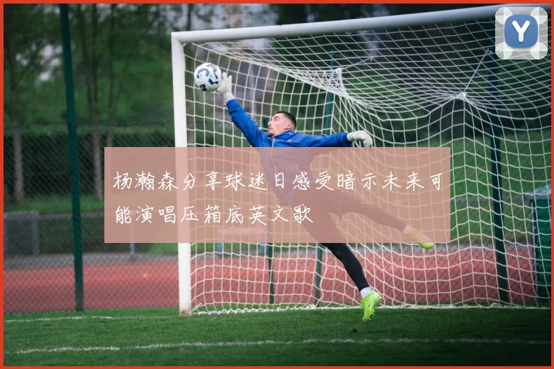 杨瀚森分享球迷日感受暗示未来可能演唱压箱底英文歌