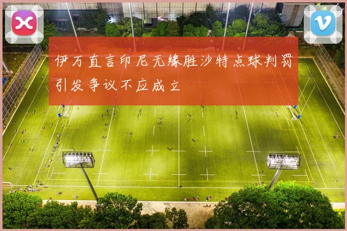 伊万直言印尼无缘胜沙特点球判罚引发争议不应成立