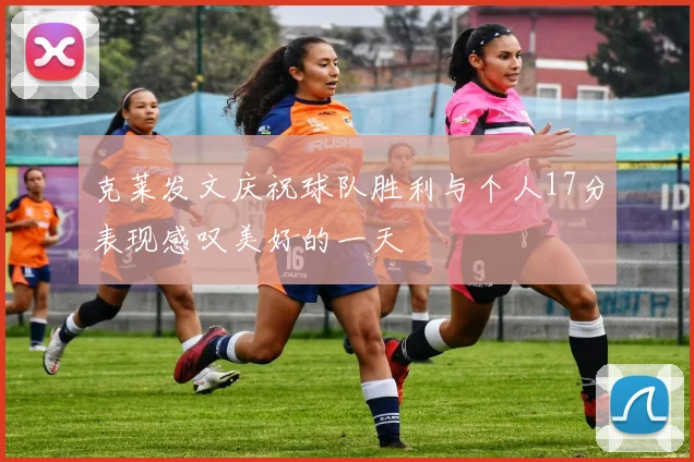 克莱发文庆祝球队胜利与个人17分表现感叹美好的一天