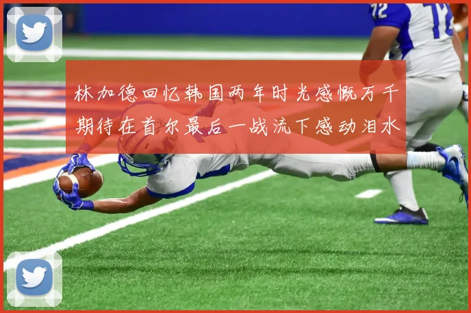 林加德回忆韩国两年时光感慨万千期待在首尔最后一战流下感动泪水