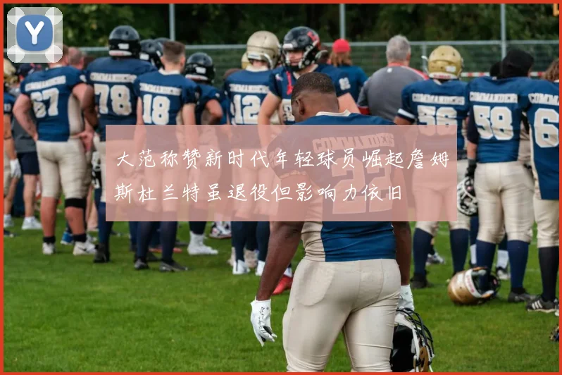 大范称赞新时代年轻球员崛起詹姆斯杜兰特虽退役但影响力依旧